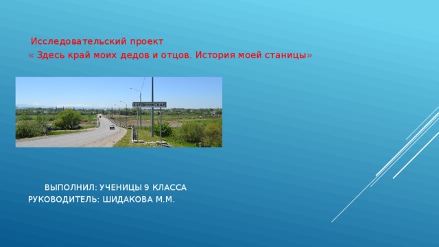  Исследовательский проект « Здесь край моих дедов и отцов. История моей станицы»  выполнил: Ученицы 9 класса  Руководитель: Шидакова М.М. 