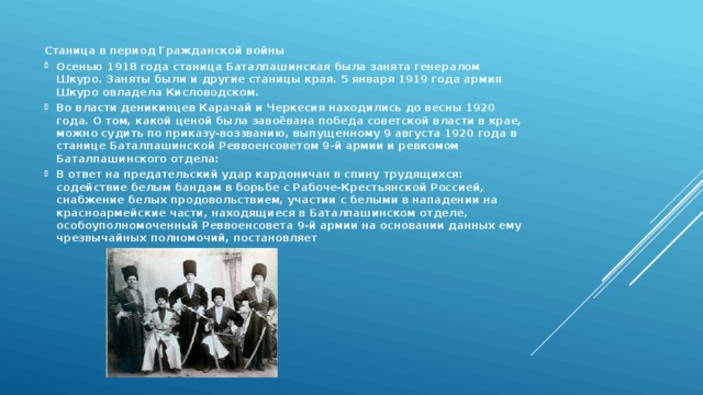 Станица в период Гражданской войны Осенью 1918 года станица Баталпашинская была занята генералом Шкуро. Заняты были и другие станицы края. 5 января 1919 года армия Шкуро овладела Кисловодском. Во власти деникинцев Карачай и Черкесия находились до весны 1920 года. О том, какой ценой была завоёвана победа советской власти в крае, можно судить по приказу-воззванию, выпущенному 9 августа 1920 года в станице Баталпашинской Реввоенсоветом 9-й армии и ревкомом Баталпашинского отдела: В ответ на предательский удар кардоничан в спину трудящихся: содействие белым бандам в борьбе с Рабоче-Крестьянской Россией, снабжение белых продовольствием, участии с белыми в нападении на красноармейские части, находящиеся в Баталпашинском отделе, особоуполномоченный Реввоенсовета 9-й армии на основании данных ему чрезвычайных полномочий, постановляет 