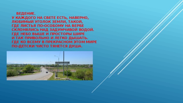  ведение.  У каждого на свете есть, наверно,  Любимый уголок земли, такой,  Где листья по-особому на вербе  Склонялись над задумчивой водой.  Где небо выше и просторы шире  И так привольно и легко дышать.  Где ко всему в прекрасном этом мире  По-детски чисто тянется душа.      