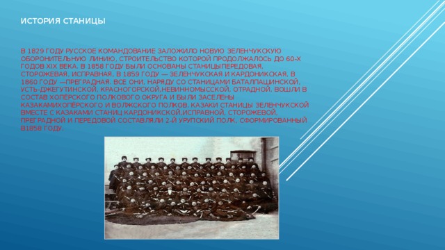 История станицы       В 1829 году русское командование заложило новую Зеленчукскую оборонительную линию, строительство которой продолжалось до 60-х годов XIX века. В 1858 году были основаны станицыПередовая, Сторожевая, Исправная, в 1859 году — Зеленчукская и Кардоникская, в 1860 году —Преградная. Все они, наряду со станицами Баталпашинской, Усть-Джегутинской, Красногорской,Невинномысской, Отрадной, вошли в состав Хопёрского полкового округа и были заселены казакамиХопёрского и Волжского полков. Казаки станицы Зеленчукской вместе с казаками станиц Кардоникской,Исправной, Сторожевой, Преградной и Передовой составляли 2-й Урупский полк, сформированный в1858 году. 