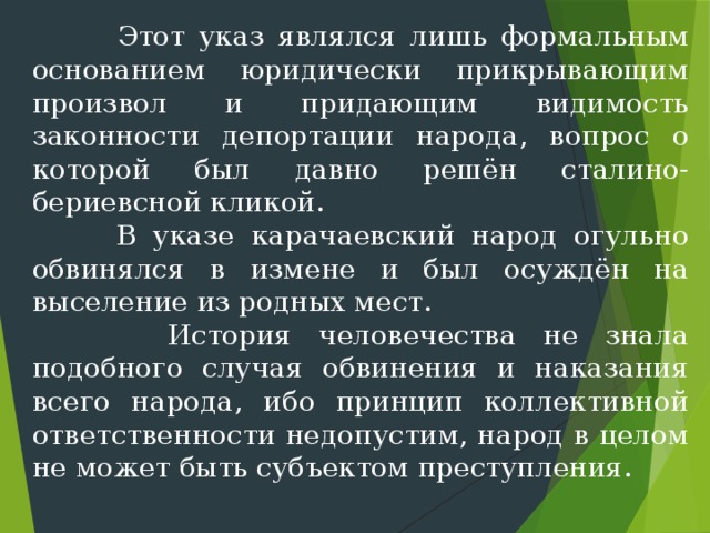  Этот указ являлся лишь формальным основанием юридически прикрывающим произвол и придающим видимость законности депортации народа, вопрос о которой был дав­но решён сталино-бериевсной кликой.  В указе карачаевский народ огульно обвинялся в измене и был осуждён на выселение из родных мест.  История человечества не знала подобного случая обвинения и наказания всего народа, ибо принцип коллективной ответственности недопустим, народ в целом не может быть субъектом преступления. 