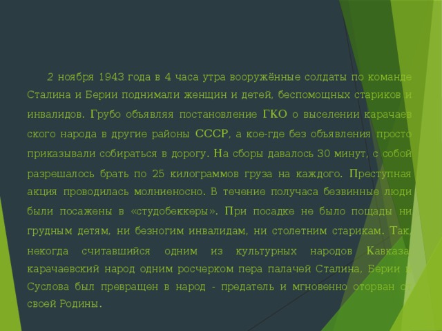  2  ноября 1943 года в 4 часа утра вооружённые солдаты по коман­де Сталина и Берии поднимали женщин и детей, беспомощных стариков и инвалидов. Г рубо объявляя постановление ГКО о выселении карачаев­ского народа в другие районы СССР , а кое-где без объявления просто приказывали собираться в дорогу. Н а сборы давалось 30 минут, с со­бой разрешалось брать по 25 килограммов груза на каждого. П реступная акция проводилась молниеносно. В течение получаса безвинные люди были посажены в «студобеккеры». П ри посадке не было пощады ни грудным детям, ни безногим инвалидам, ни столетним старикам. Т ак, некогда считавшийся одним из культурных народов К авказа, карачаевский народ одним росчерком пера палачей Сталина, Берии и Суслова был превращен в народ - предатель и мгновенно оторван от своей Родины. 