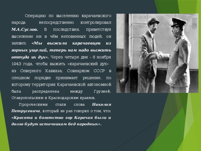  Операцию по выселению карачаевского народа непосредствен­но контролировал М.А.Суслов . В последствии, приветствуя выселение ни в чём неповинных людей, он заявил: «Мы выжили карачаевцев из горных ущелий, теперь нам надо выжить оттуда их дух». Через четыре дня - 6 ноября 1943 года, чтобы выжить «карачаевский дух» из Северного Кавказа, Совнарком СССР в спешном порядке прини­мает решение, по которому территория Карачаевской автономной была распределена между Грузией, Ставропольским и Краснодарским краями. Пророческими стали слова Николая Петрусевича , который не раз говорил о том, что: «Красота и богатство гор Карачая были и долго будут источником бед народных». 