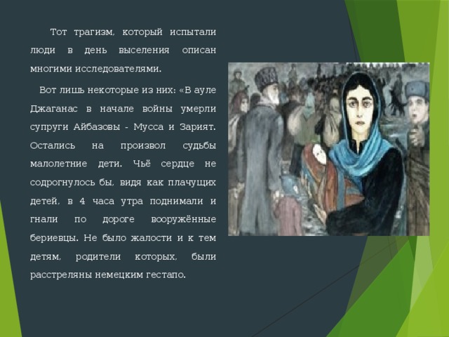  Тот трагизм, который испытали люди в день выселения описан многими исследователями.  Вот лишь некоторые из них: «В ауле Джаганас в начале войны умерли супруги Айбазовы - Мусса и Зарият. Остались на произвол судьбы малолетние дети. Чьё сердце не содрогнулось бы, видя как плачущих детей, в 4 часа утра поднимали и гнали по дороге воору­жённые бериевцы. Не было жалости и к тем детям, родители которых, были расстреляны немецким гестапо. 