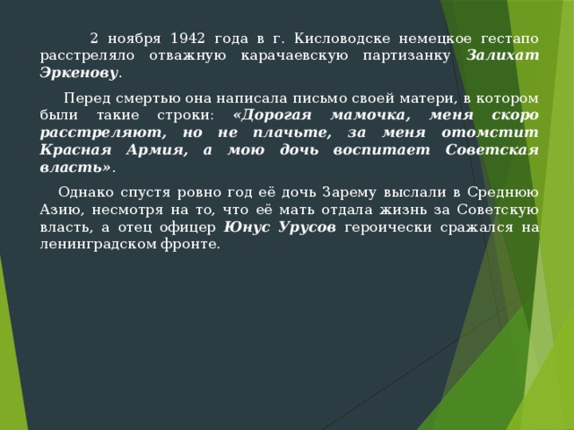  2 ноября 1942 года в г. Кисловодске немецкое гестапо расстреляло отважную карачаевскую партизанку Залихат Эркенову .  Перед смертью она написала письмо своей матери, в котором были такие строки: «Дорогая мамочка, меня скоро расстреляют, но не плачьте, за меня отомстит Красная Армия, а мою дочь воспитает Советская власть» .  Однако спустя ровно год её дочь Зарему выслали в Среднюю Азию, несмотря на то, что её мать отдала жизнь за Советскую власть, а отец офицер Юнус Урусов героически сражался на ленинградском фронте. 