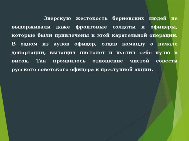  Зверскую жестокость бериевских людей не выдерживали даже фронто­вые солдаты и офицеры, которые были привлечены к этой карательной операции. В одном из аулов офицер, отдав команду о начале депортации, вытащил пистолет и пустил себе пулю в висок. Так проявилось отношение чистой совести русского советского офицера к преступной акции . 