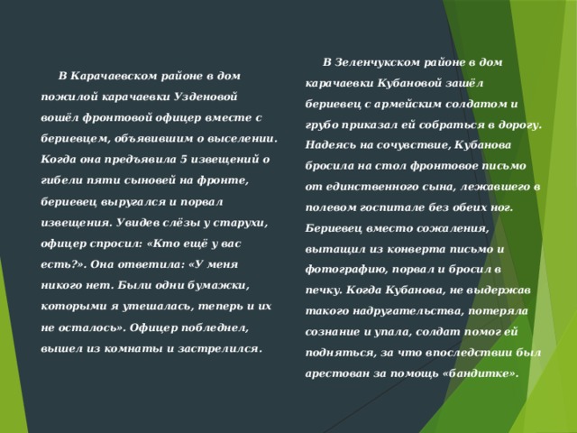  В Карачаевском районе в дом пожилой кара­чаевки Узденовой вошёл фронтовой офицер вместе с бериевцем, объявившим о выселении. Когда она предъявила 5 извещений о гибели пяти сыно­вей на фронте, бериевец выругался и порвал извещения. Увидев слёзы у старухи, офицер спросил: «Кто ещё у вас есть?». Она ответила: «У меня никого нет. Были одни бумажки, которыми я утешалась, теперь и их не осталось». Офицер побледнел, вышел из комнаты и застрелился.    В Зеленчукском районе в дом карачаевки Кубановой зашёл бериевец с армей­ским солдатом и грубо приказал ей собраться в дорогу. Надеясь на со­чувствие, Кубанова бросила на стол фронтовое письмо от единственного сына, лежавшего в полевом госпитале без обеих ног. Бериевец вместо сожаления, вытащил из конверта письмо и фотографию, порвал и бросил в печку. Когда Кубанова, не выдержав такого надругательства, потеря­ла сознание и упала, солдат помог ей подняться, за что впоследствии был арестован за помощь «бандитке».  