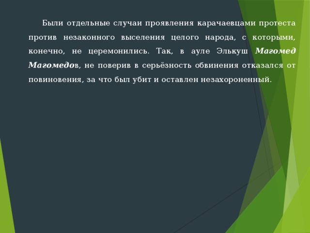  Были отдельные случаи проявления карачаевцами протеста против незаконного выселения целого народа, с которыми, конечно, не цере­монились. Так, в ауле Элькуш Магомед Магомедо в, не поверив в серь­ёзность обвинения отказался от повиновения, за что был убит и остав­лен незахороненный. 