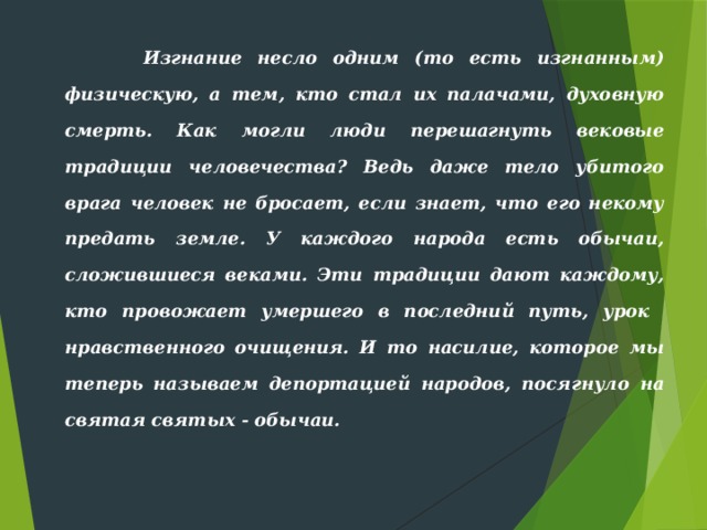  Изгнание несло одним (то есть изгнан­ным) физическую, а тем, кто стал их палачами, духовную смерть. Как могли люди перешагнуть вековые традиции человечества? Ведь даже те­ло убитого врага человек не бросает, если знает, что его некому пре­дать земле. У каждого народа есть обычаи, сложившиеся веками. Эти традиции дают каждому, кто провожает умершего в последний путь, урок нравственного очищения. И то насилие, которое мы теперь называем депортацией народов, посягнуло на святая святых - обычаи. 