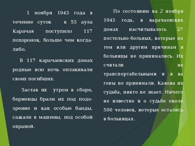  По состоянию на 2 ноября 1943 года, в карачаевских домах насчитывалось 27 постельно-больных, которые по тем или другим причинам в больницы не принимались. Их считали не транспортабельными и в ва­гоны не принимали. Какова их судьба, никто не знает. Ничего не известно и о судьбе около 500 человек, которые остались в больницах.    1 ноября 1943 года в течение суток в 53 аула Карачая поступило 117 похоронок, больше чем когда-либо.  В 117 карачаевских домах родные всю ночь оплакивали своих погибших.  Застав их  утром в сборе, бериевцы брали их под подо-зрение и как особые банды, сажали в машины, под особой охраной. 