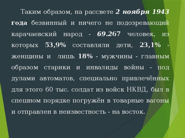  Таким образом, на рассвете 2 ноября 1943  года безвинный и ничего не подозревающий карачаевский народ - 69.2 67 человек, из которых 53,9% составляли дети, 23,1% - женщины и лишь 18% - мужчины - главным образом старики и инвалиды войны - под дулами автоматов, специально привлечённых для этого 60 тыс. солдат из войск НКВД, был в спешном порядке погружён в товарные вагоны и отправлен в неизвестность - на восток. 
