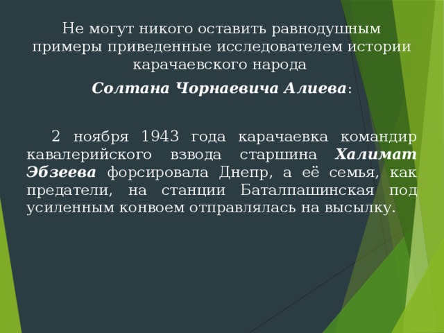 Не могут никого оставить равнодушным примеры приведенные исследователем истории карачаевского народа Солтана Чорнаевича Алиева :  2 ноября 1943 года карачаевка командир кавалерий­ского взвода старшина Халимат Эбзеева форсировала Днепр, а её семья, как предатели, на станции Баталпашинская под усиленным конвоем отправлялась на высылку. 