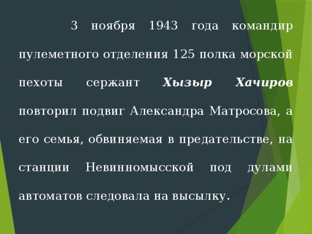  3 ноября 1943 года командир пулеметного отделе­ния 125 полка морской пехоты сержант Хызыр Хачиров повторил подвиг Александра Матросова, а его семья, обвиняемая в предательстве, на станции Невинномысской под дулами автоматов следовала на высылку. 