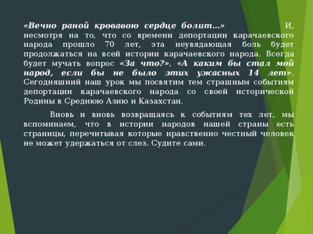 «Вечно раной кровавою сердце болит…» И, несмотря на то, что со времени депортации карачаевского народа прошло 70 лет, эта неувядающая боль будет продолжаться на всей истории карачаевского народа. Всегда будет мучать вопрос «За что?» , «А каким бы стал мой народ, если бы не было этих ужасных 14 лет» . Сегодняшний наш урок мы посвятим тем страшным событиям депортации карачаевского народа со своей исторической Родины в Среднюю Азию и Казахстан.  Вновь и вновь возвращаясь к событиям тех лет, мы вспоминаем, что в истории народов нашей страны есть страницы, перечитывая которые нравственно честный человек не может удержаться от слез. Судите сами. 