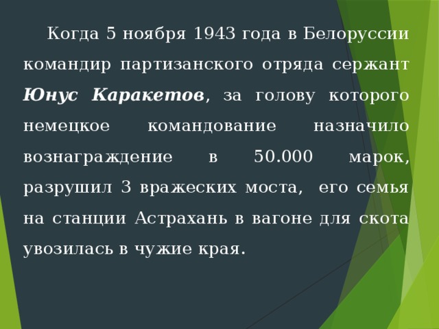  Когда 5 ноября 1943 года в Белоруссии командир партизанского отряда сержант Юнус Каракетов , за голову которого немецкое командование назначило вознаграждение в 50.000 марок, разрушил 3 вражеских моста, его семья на станции Астрахань в вагоне для скота уво­зилась в чужие края. 