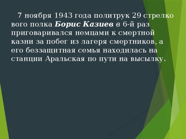 7 ноября 1943 года политрук 29 стрелко­вого полка Борис Казиев в  6-й раз приговаривался нем­цами к смертной казни за побег из лагеря смертников, а его беззащитная семья находилась на станции Аральская по пути на высылку. 