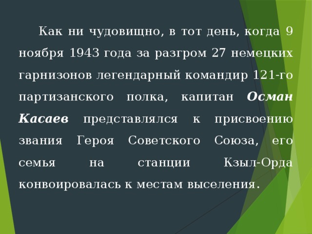  Как ни чудовищно, в тот день, когда 9 ноября 1943 года за разгром 27 немецких гарнизонов леген­дарный командир 121-го партизанского полка, капитан Осман Касаев представлялся к присвоению звания Ге­роя Советского Союза, его семья на станции Кзыл-Орда конвоировалась к местам выселения. 