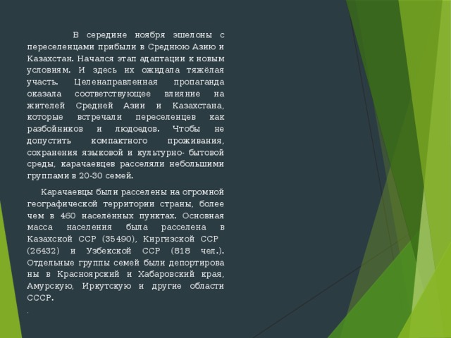  В середине ноября эшелоны с переселенцами прибыли в Среднюю Азию и Казахстан. Начался этап адаптации к новым условиям. И здесь их ожидала тяжёлая участь. Целенаправленная пропаганда оказала со­ответствующее влияние на жителей Средней Азии и Казахстана, которые встречали переселенцев как разбойников и людоедов. Чтобы не допустить компактного проживания, сохранения языковой и культурно- бытовой среды, карачаевцев расселяли небольшими группами в 20-30 семей.  Карачаевцы были расселены на огромной географической террито­рии страны, более чем в 460 населённых пунктах. Основная масса насе­ления была расселена в Казахской ССР (35490), Киргизской ССР (26432) и Узбекской ССР (818 чел.). Отдельные группы семей были депортирова­ны в Красноярский и Хабаровский края, Амурскую, Иркутскую и другие области СССР. . 