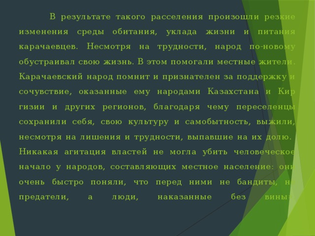 В результате такого расселения произошли резкие изменения сре­ды обитания, уклада жизни и питания карачаевцев. Несмотря на трудности, народ по-новому обустраивал свою жизнь. В этом помогали местные жители. Карачаевский народ помнит и признателен за поддержку и сочувствие, оказанные ему народами Казахстана и Кир­гизии и других регионов, благодаря чему переселенцы сохранили себя, свою культуру и самобытность, выжили, несмотря на лишения и трудности, выпавшие на их долю. Никакая агитация властей не могла убить че­ловеческое начало у народов, составляющих местное население: они очень быстро поняли, что перед ними не бандиты, не предатели, а лю­ди, наказанные без вины».    