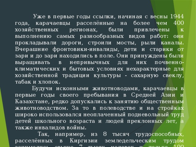  Уже в первые годы ссылки, начиная с весны 1944 года, карачаевцы расселённые на более чем 400 хозяйственных регионах, были привлечены к выполнению самых разнообразных видов работ: они прокладывали дороги, строили мосты, рыли каналы. Вчераш­ние фронтовики-инвалиды, дети и старики от зари и до зари находи­лись в поле. Они принуждены были выращивать в непривычных для них почвенно-климатических и бытовых условиях нехарактерные для хозяй­ственной традиции культуры - сахарную свеклу, табак и хлопок.  Будучи исконными животноводами, карачаевцы в первые годы своего пребывания в Средней Азии и Казахстане, редко допускались к занятию общественным животноводством. За то в полеводстве и на стройках широ­ко использовался неоплаченный подневольный труд детей школьного воз­раста и людей преклонных лет, а также инвалидов войны.  Так, например, из 8 тысяч трудоспособных, расселённых в Киргизии земледельческим трудом занимались свыше 7 тысяч человек и только 190 карачаевцам уда­лось трудоустроиться в сфере животноводства. 