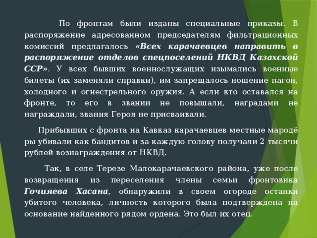  По фронтам были изданы специальные приказы. В распоряжение адресованном председателям фильтрационных комиссий предлагалось «Всех карачаевцев направить в распоряжение отделов спецпоселений НКВД Казахской ССР» . У всех бывших военнослужащих изымались военные билеты (их заменяли справки), им запрещалось ношение пагон, холодно­го и огнестрельного оружия. А если кто оставался на фронте, то его в звании не повышали, наградами не награждали, звания Героя не при­сваивали.  Прибывших с фронта на Кавказ карачаевцев местные мародё­ры убивали как бандитов и за каждую голову получали 2 тысячи рублей вознаграждения от НКВД.  Так, в селе Терезе Малокарачаевского района, уже после возвращения из переселения члены семьи фронтовика Гочияева Хасана , обнаружили в своем огороде останки убитого человека, личность которого была подтверждена на основание найденного рядом ордена. Это был их отец. 