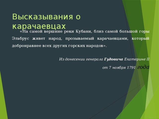 Высказывания о карачаевцах  «На самой вершине реки Кубани, близ самой большой горы Эльбрус живет народ, прозываемый карачаевцами, который добронравнее всех других горских народов». Из донесении генерала Гудовича Екатерине II от 7 ноября 1791 года 