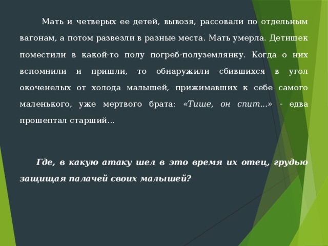  Мать и четверых ее детей, вывозя, рассовали по отдельным вагонам, а потом развезли в разные места. Мать умерла. Детишек поместили в какой-то полу погреб-полузем­лянку. Когда о них вспомнили и пришли, то обнаружили сбившихся в угол окоченелых от холода малышей, прижимавших к себе самого маленького, уже мертвого брата: «Тише, он спит...» - едва прошептал старший...  Где, в какую атаку шел в это время их отец, грудью защищая палачей своих малышей? 