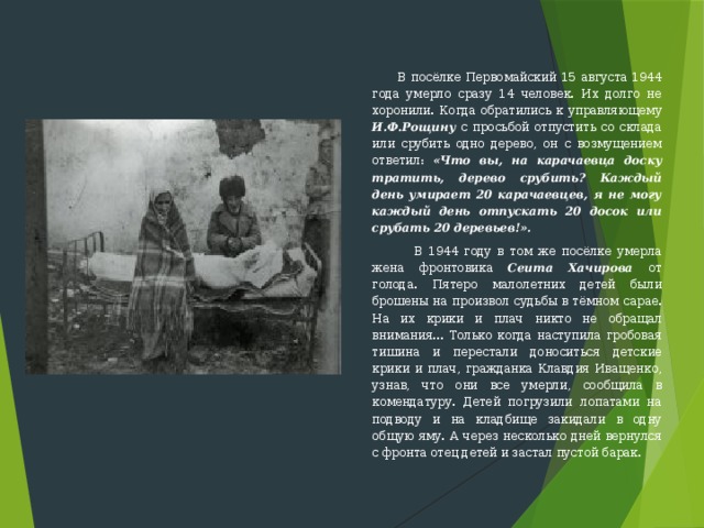  В посёлке Первомайский 15 августа 1944 года умерло сразу 14 человек. Их долго не хоронили. Когда обратились к управляющему И.Ф.Рощину с просьбой отпустить со склада или срубить одно дерево, он с возмущением ответил: «Что вы, на карачаевца доску тратить, дере­во срубить? Каждый день умирает 20 карачаевцев, я не могу каждый день отпускать 20 досок или срубать 20 деревьев!».   В 1944 году в том же посёлке умерла жена фронтовика Сеита Хачирова от голода. Пятеро малолетних детей были брошены на произвол судьбы в тёмном сарае. На их крики и плач никто не обращал внимания... Только когда наступила гробовая тишина и перестали доноситься детские крики и плач, гражданка Клавдия Иващенко, узнав, что они все умерли, сооб­щила в комендатуру. Детей погрузили лопатами на подводу и на клад­бище закидали в одну общую яму. А через несколько дней вернулся с фронта отец детей и застал пустой барак. 
