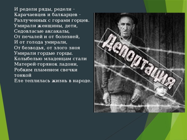 И редели ряды, редели -  Карачаевцев и балкарцев -  Разлученных с горами горцев.  Умирали женщины, дети,  Седовласые аксакалы,  От печалей и от болезней,  И от голода умирали,  От безводья, от злого зноя  Умирали гордые горцы.  Колыбелью младенцам стали  Матерей-горянок ладони,  Робким пламенем свечки тонкой  Еле теплилась жизнь в народе. 