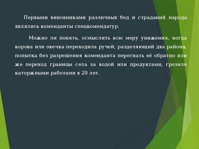  Первыми виновниками различных бед и страданий народа являлись коменданты спецкомендатур.  Можно ли понять, осмыслить всю меру унижения, когда корова или овечка переходила ручей, разделяющий два района, попытка без разрешения коменданта перегнать её обратно или же переход границы села за водой или продуктами, грозило каторжны­ми работами в 20 лет. 