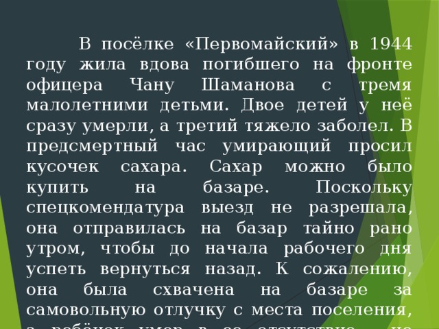  В посёлке «Первомайский» в 1944 году жила вдова погиб­шего на фронте офицера Чану Шаманова с тремя малолетними детьми. Двое детей у неё сразу умерли, а третий тяжело заболел. В пред­смертный час умирающий просил кусочек сахара. Сахар можно было купить на базаре. Поскольку спецкомендатура выезд не разрешала, она отправилась на базар тайно рано утром, чтобы до начала рабо­чего дня успеть вернуться назад. К сожалению, она была схваче­на на базаре за самовольную отлучку с места поселения, а ребёнок умер в ее отсутствие - не дождавшись сахара.  