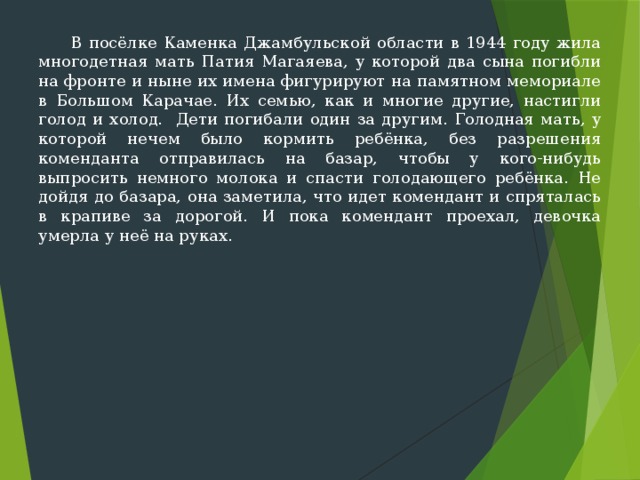  В посёлке Каменка Джамбульской области в 1944 году жила многодетная мать Патия Магаяева, у которой два сына погибли на фронте и ныне их имена фигурируют на памятном мемориале в Боль­шом Карачае. Их семью, как и многие другие, настигли голод и холод. Дети погибали один за другим. Голодная мать, у которой нечем было кормить ребёнка, без разрешения коменданта от­правилась на базар, чтобы у кого-нибудь выпросить немного молока и спасти голодающего ребёнка. Не дойдя до базара, она заметила, что идет комендант и спряталась в крапиве за дорогой. И пока комендант проехал, девочка умерла у неё на руках. 