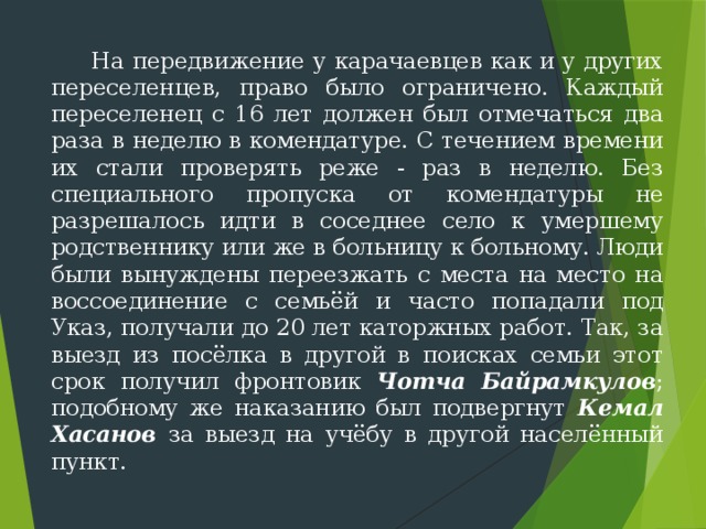  На передвижение у карачаевцев как и у других переселенцев, право было ограничено. Каждый переселенец с 16 лет должен был отмечаться два раза в неделю в комендатуре. С течением времени их стали проверять реже - раз в неделю. Без специального пропуска от комендатуры не разрешалось идти в соседнее село к умер­шему родственнику или же в больницу к больному. Люди были вынуждены переезжать с места на место на воссоединение с семьёй и часто попадали под Указ, получали до 20 лет каторжных работ. Так, за выезд из посёлка в другой в поисках семьи этот срок получил фронтовик Чотча Байрамкулов ; подобному же наказанию был подвергнут Кемал Хасанов за выезд на учёбу в другой населённый пункт. 