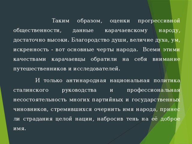  Таким образом, оценки прогрессивной общественности, данные ка­рачаевскому народу, достаточно высоки. Благородство души, величие духа, ум, искренность - вот основные черты народа. Всеми этими качествами карачаевцы обратили на себя внимание путешественников и исследователей.  И только антинародная национальная политика сталинского руко­водства и профессиональная несостоятельность многих партийных и го­сударственных чиновников, стремившихся очернить имя народа, принес­ли страдания целой нации, набросив тень на её доброе имя. 
