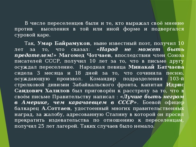  В числе переселенцев были и те, кто выражал своё мнение против выселения в той или иной форме и подвергался суровой каре.  Так, Умар Байрамуков , ныне известный поэт, получил 10 лет за то, что сказал: «Народ не может быть предателем!» Магомед Чотчаев , впоследствии член Союза писателей СССР, получил 10 лет за то, что в письме другу осуждал переселение. Народная певица Минакай Батчаева сидела 3 ме­сяца и 18 дней за то, что сочинила песню, осуждающую произвол. Командир подразделения 103-й стрелковой дивизии Забайкальского фронта, капитан Идрис Саидович Халилов был приговорён к расстрелу за то, что в своём письме Правительству написал : «Лучше быть негром в Аме­рике, чем карачаевцем в СССР» . Боевой офицер балкарец А.Соттаев , удостоенный многих правительственных наград, за жалобу, адресованную Сталину в которой он просил прекратить издева­тельства по отношению к переселенцам, полу­чил 25 лет лагерей. Таких случаев было немало. 