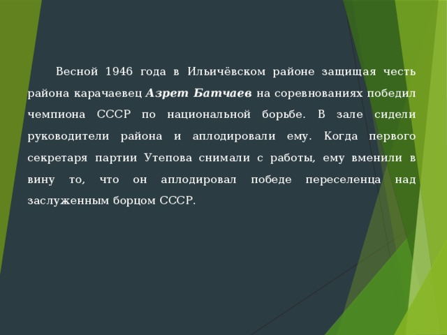  Весной 1946 года в Ильичёвском районе защищая честь района карачаевец Азрет Батчаев на соревнованиях по­бедил чемпиона СССР по национальной борьбе. В зале сидели руководи­тели района и аплодировали ему. Когда первого секретаря партии Утепова снимали с работы, ему вменили в вину то, что он аплодировал побе­де переселенца над заслуженным борцом СССР. 