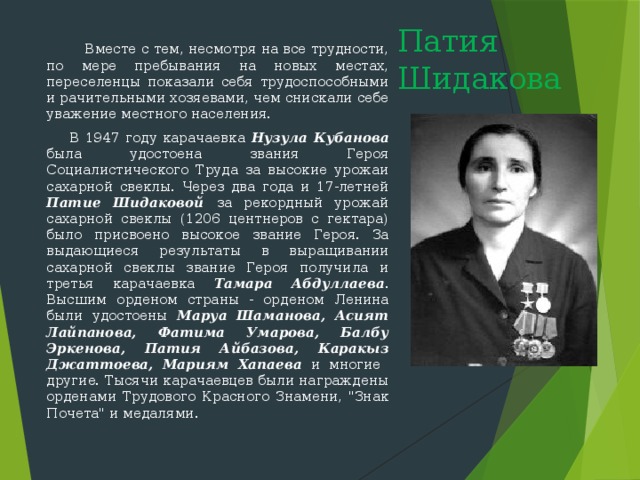   Вместе с тем, несмотря на все трудности, по мере пребывания на новых местах, переселенцы показали себя трудоспособными и рачи­тельными хозяевами, чем снискали себе уважение местного населения.  В 1947 году карачаевка Нузула Кубанова была удостоена звания Героя Социалистического Труда за высокие урожаи сахарной свеклы. Через два года и 17-летней Патие Шидаковой за рекордный урожай сахарной свеклы (1206 центнеров с гектара) было присвоено высокое звание Героя. За выдающиеся результаты в выращивании сахарной свеклы звание Героя получила и третья карачаевка Тамара Абдуллаева . Высшим орденом страны - орденом Ленина были удостоены Маруа Шаманова, Асият Лайпанова, Фатима Умарова, Балбу Эркенова, Патия Айбазова, Каракыз Джаттоева, Мариям Хапаева и  многие  другие. Тысячи карачаевцев были награждены орденами Трудового Красного Знамени, 
