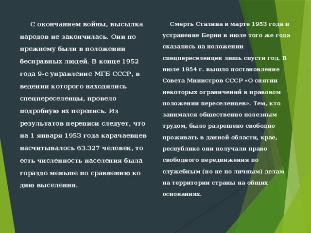  С окончанием войны, высылка народов не закончилась. Они по прежнему были в положении бесправных людей. В конце 1952 года 9-е управ­ление МГБ СССР, в ведении которого находились спецпереселенцы, про­вело подробную их перепись. Из результатов переписи следует, что на 1 января 1953 года карачаевцев насчитывалось 63.327 человек, то есть численность населения была гораздо меньше по сравнению ко дню выселения.  Смерть Сталина в марте 1953 года и устранение Берии в июле того же года сказались на положении спецпереселенцев лишь спустя год. В июле 1954 г. вышло постановление Совета Министров СССР «О снятии некоторых ограничений в правовом положе­нии переселенцев». Тем, кто занимался общественно полезным трудом, было разрешено свободно проживать в данной области, крае, республике они получали право свободного передвижения по служебным (но не по личным) делам на территории страны на общих основаниях.   