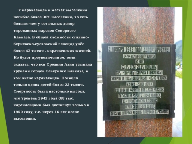  У карачаевцев в местах высе­ления погибло более 30% населения, то есть больше чем у остальных депор­тированных народов Северного Кавказа. В общей сложности сталино-бериевско-сусловский геноцид унёс более 43 тысяч - карачаевских жизней. Не будет преувеличением, если сказать, что вся Средняя Азия усыпана трупами горцев Северного Кавказа, в том числе карачаевцев. Погибло только одних детей более 22 тысяч. Смертность была настолько высока, что уровень 1943 года (88 тыс. карачаевцами был достигнут только в 1959 году, т.е. через 16 лет после выселения.   