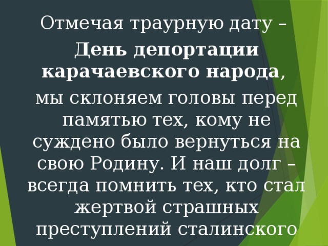 Отмечая траурную дату – День депортации карачаевского народа , мы склоняем головы перед памятью тех, кому не суждено было вернуться на свою Родину. И наш долг – всегда помнить тех, кто стал жертвой страшных преступлений сталинского режима. 
