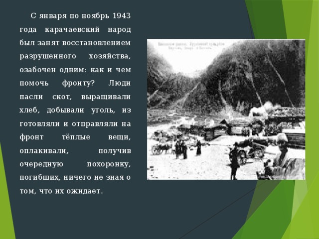  С января по ноябрь 1943 года карачаевский народ был занят вос­становлением разрушенного хозяйства, озабочен одним: как и чем по­мочь фронту? Люди пасли скот, выращивали хлеб, добывали уголь, из­готовляли и отправляли на фронт тёплые вещи, оплакивали, получив очередную похоронку, погибших, ничего не зная о том, что их ожида­ет.   