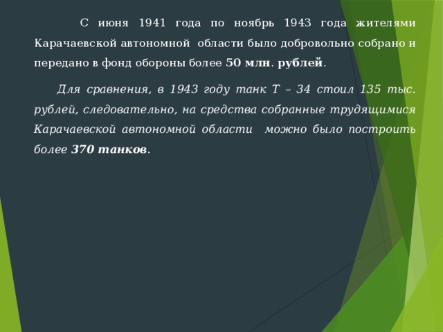  С июня 1941 года по ноябрь 1943 года жителями Карачаевской автономной области было добровольно собрано и передано в фонд обороны более 50 млн . рублей .  Для сравнения, в 1943 году танк Т – 34 стоил 135 тыс. рублей, следовательно, на средства собранные трудящимися Карачаевской автономной области можно было построить более 370 танков . 