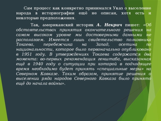  Сам процесс как конкретно принимался Указ о выселение народа в историографии ещё не описан, хотя есть и некоторые предположения.  Так, американский историк А. Некрич пишет: «Об обстоятельствах принятия окончательного решения на самом высоком уровне мы достоверными данными не располагаем. Имеется лишь свидетельство полковника Токаева, перебежчика на Запад, осетина по национальности, которое было первоначально опубликовано в 1951 году. В утверждениях Токаева содержатся два момента: во-первых ре­комендация генштаба, высказанная ещё в 1940 году о ситуации при которой в подходящее время необходимо будет принять «специаль­ные меры» на Северном Кавказе. Таким образом, принятие решения о выселении ряда народов Северного Кавказа было принято ещё до нача­ла войны». 