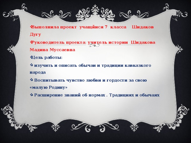 Выполнила проект учащйися 7 класса Шидаков Дугу Руководитель проекта: учитель истории Шидакова Мадина Муссаевна Цель работы: - изучить и описать обычаи и традиции кавказкого народа - Воспитывать чувство любви и гордости за свою «малую Родину» - Расширение знаний об нормах . Традициях и обычаях  