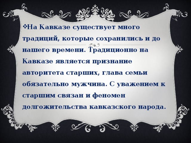 На Кавказе существует много традиций, которые сохранились и до нашего времени. Традиционно на Кавказе является признание авторитета старших, глава семьи обязательно мужчина. С уважением к старшим связан и феномен долгожительства кавказского народа. 