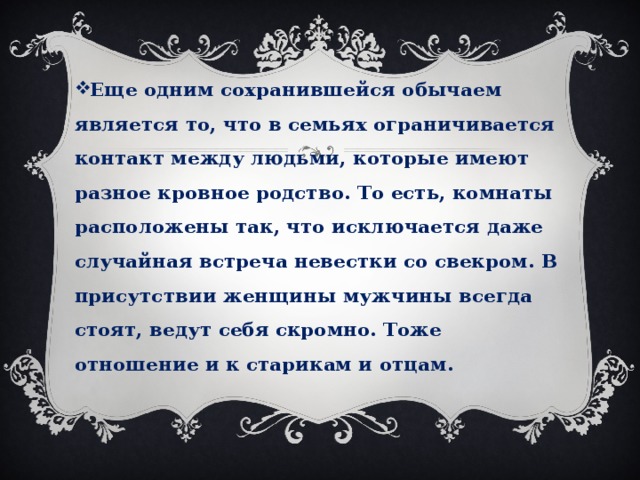 Еще одним сохранившейся обычаем является то, что в семьях ограничивается контакт между людьми, которые имеют разное кровное родство. То есть, комнаты расположены так, что исключается даже случайная встреча невестки со свекром. В присутствии женщины мужчины всегда стоят, ведут себя скромно. Тоже отношение и к старикам и отцам. 