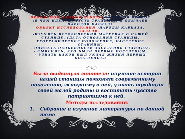 Проблемой данной работы является вопрос  :В чем идентичнасть традиции и обычаев народов Кавказа  Объект исследования :Народы Кавказа.  задачи:  -Изучить исторический материал о нашей станице. (Дата основания станицы, географическое положение, население станицы)  - Описать особенности заселения станицы.  - Выяснить, кто были первые поселенцы.  - Узнать каков был уклад жизни первых поселенцев   Была выдвинула гипотеза : изучение истории нашей станицы поможет современному поколению, живущему в ней, узнать традиции своей малой родины и воспитать чувство патриотизма к ней. Методы исследования: Собрание и изучение литературы по данной теме      