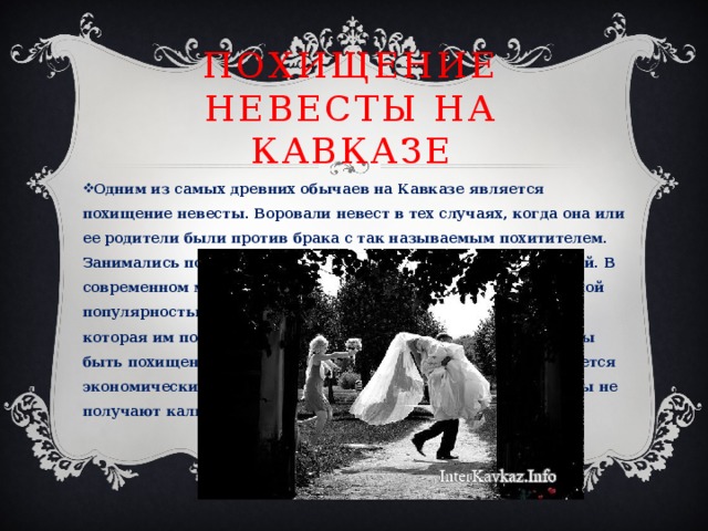 Похищение невесты на Кавказе Одним из самых древних обычаев на Кавказе является похищение невесты. Воровали невест в тех случаях, когда она или ее родители были против брака с так называемым похитителем. Занимались подобными кражами и парни с плохой репутацией. В современном мире эта традиция начала пользоваться огромной популярностью. Все больше парней хотят украсть девушку, которая им понравилась. Девушки тоже не против того, чтобы быть похищенными настоящими джигитами. Это даже считается экономически выгодно. Так как родители украденной невесты не получают калым. Это экономит бюджет молодой семьи. 