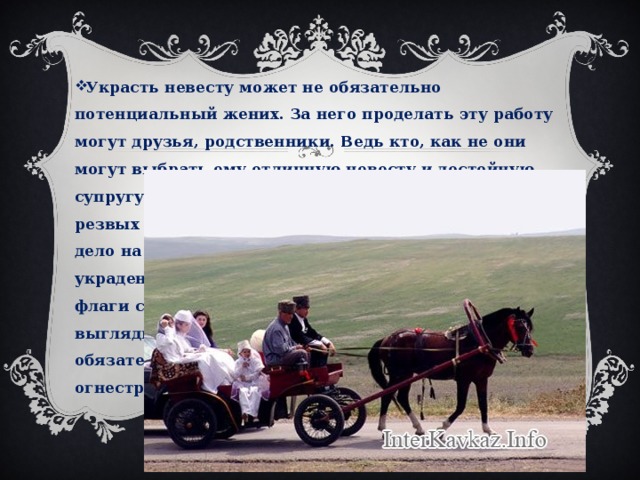 Украсть невесту может не обязательно потенциальный жених. За него проделать эту работу могут друзья, родственники. Ведь кто, как не они могут выбрать ему отличную невесту и достойную супругу. Раньше кража осуществлялась на самых резвых конях. В наше время жених отправляется на дело на самой мощной машине. Когда невеста украдена, то так называемый жених вывешивает флаги с его именной символикой. Эти флаги выглядывают из окон автомобиля, и поездка обязательно сопровождается выстрелами в воздух из огнестрельного оружия. 
