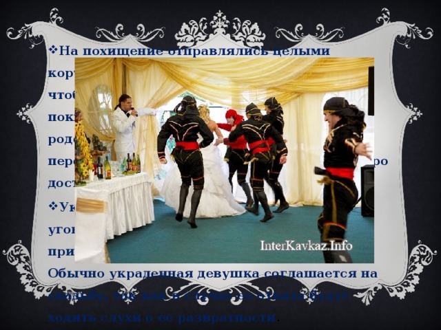 На похищение отправлялись целыми кортежами. Много машин нужно для того, чтобы дать жениху беспрепятственно покинуть аул и не быть пойманным родственниками невесты. Машины перекрывали дороги, давая тем самым быстро доставить жертву в место назначения. Украденную девушку в доме жениха уговаривают выйти за него замуж, при этом приводят разные аргументы для согласия. Обычно украденная девушка соглашается на свадьбу, так как в случае ее отказа будут ходить слухи о ее развратности . 
